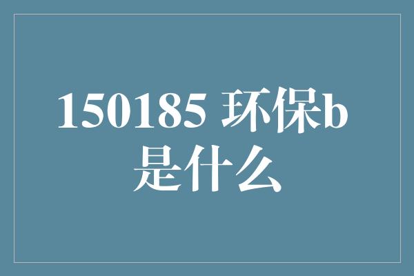 150185 环保b 是什么