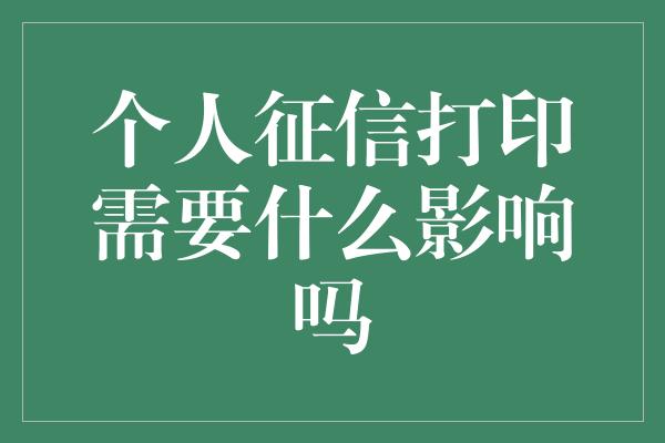 个人征信打印需要什么影响吗