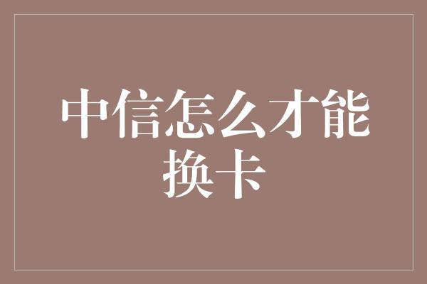 中信怎么才能换卡