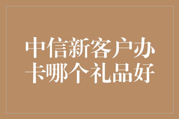 中信新客户办卡哪个礼品好