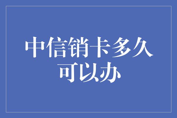 中信销卡多久可以办