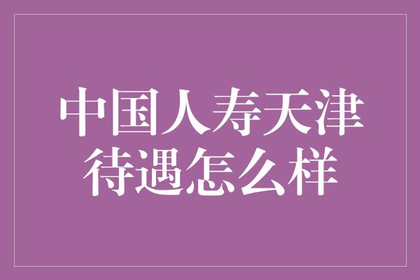 中国人寿天津待遇怎么样