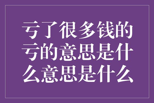 亏了很多钱的亏的意思是什么意思是什么