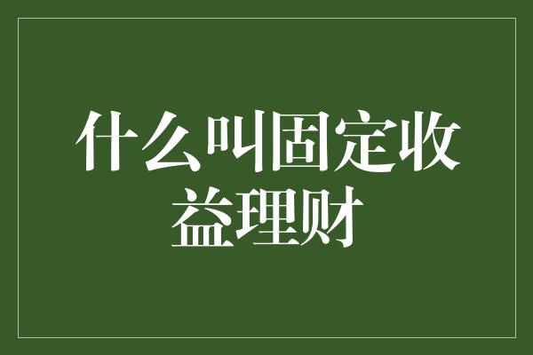 什么叫固定收益理财