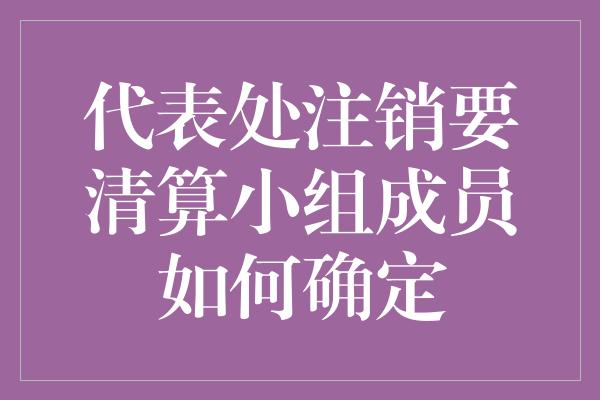 代表处注销要清算小组成员如何确定