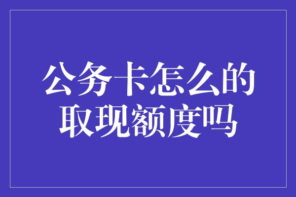 公务卡怎么的取现额度吗