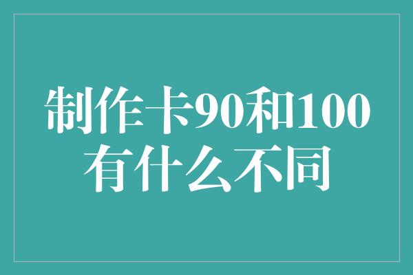 制作卡90和100有什么不同