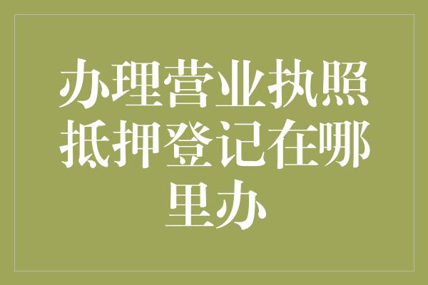 办理营业执照抵押登记在哪里办