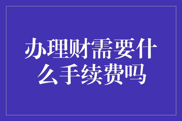 办理财需要什么手续费吗