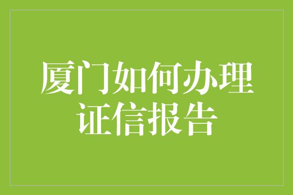 厦门如何办理证信报告