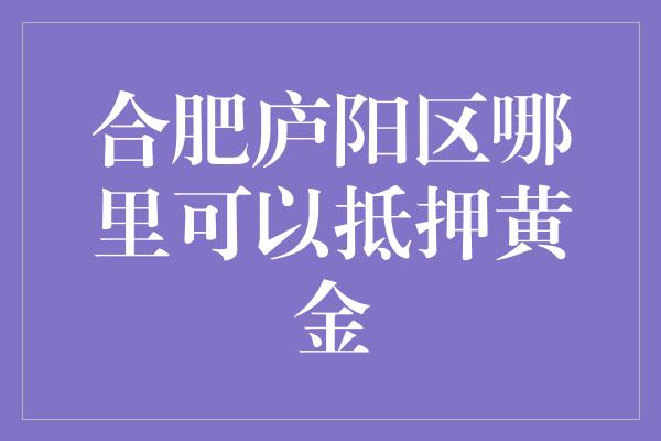 合肥庐阳区哪里可以抵押黄金