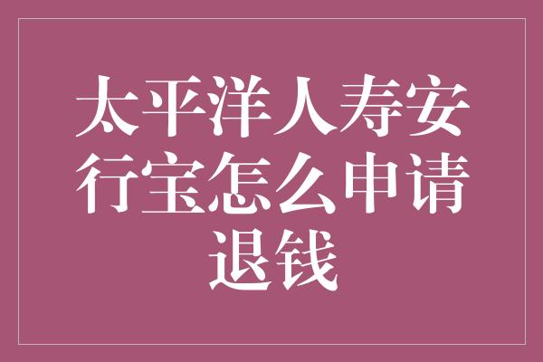 太平洋人寿安行宝怎么申请退钱