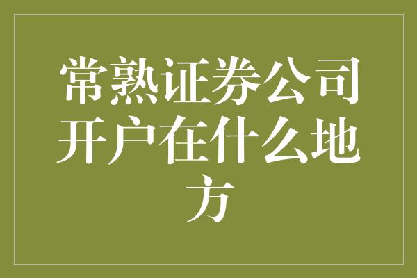 常熟证券公司开户在什么地方