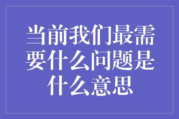 当前我们最需要什么问题是什么意思