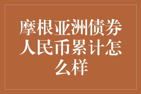 摩根亚洲债券人民币累计怎么样