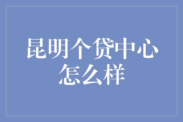 昆明个贷中心怎么样