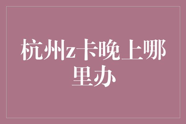 杭州z卡晚上哪里办