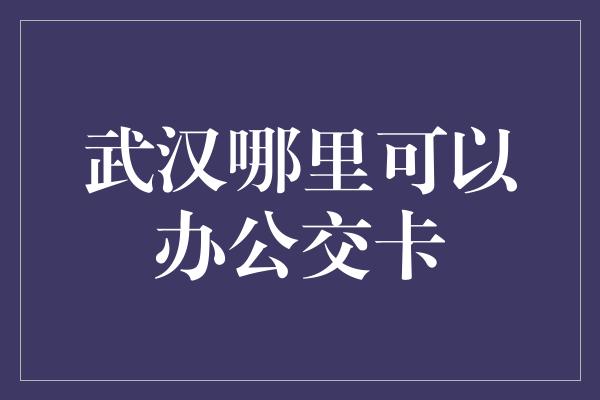 武汉哪里可以办公交卡