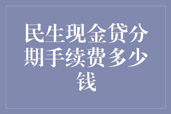 民生现金贷分期手续费多少钱