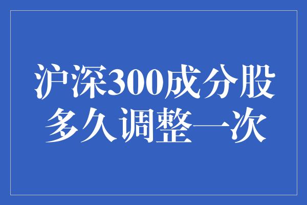 沪深300成分股多久调整一次