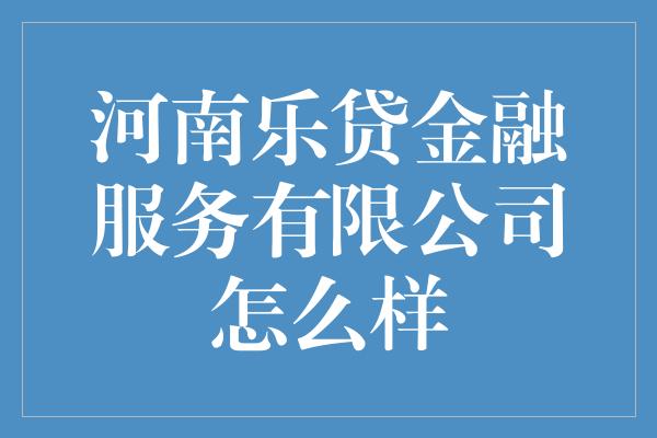 河南乐贷金融服务有限公司怎么样