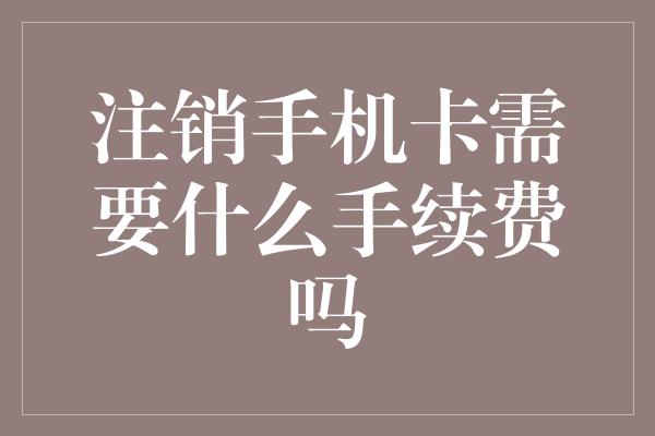 注销手机卡需要什么手续费吗