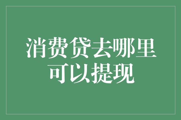 消费贷去哪里可以提现