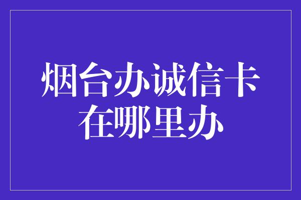 烟台办诚信卡在哪里办