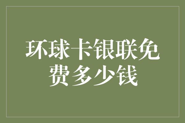 环球卡银联免费多少钱