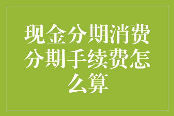 现金分期消费分期手续费怎么算