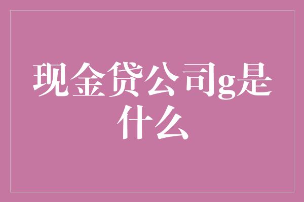 现金贷公司g是什么