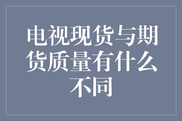 电视现货与期货质量有什么不同