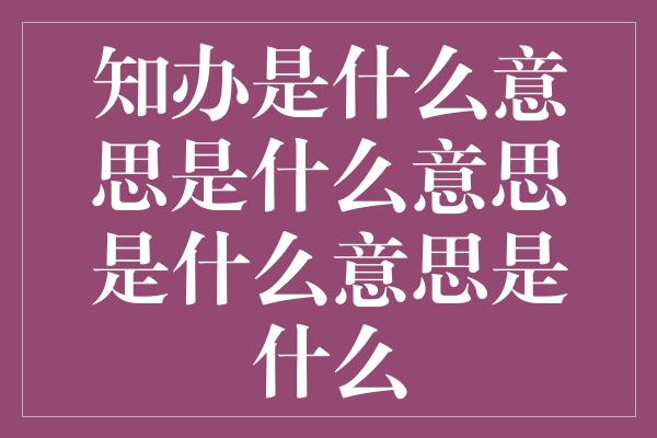 知办是什么意思是什么意思是什么意思是什么