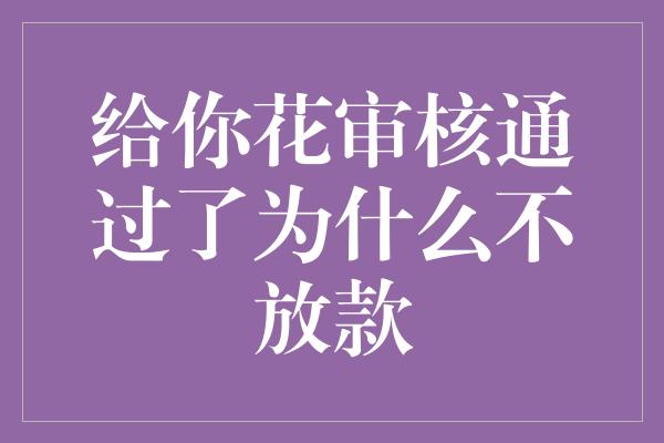 给你花审核通过了为什么不放款