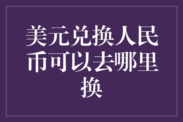 美元兑换人民币可以去哪里换