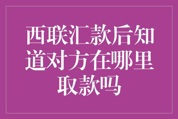 西联汇款后知道对方在哪里取款吗