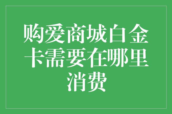 购爱商城白金卡需要在哪里消费