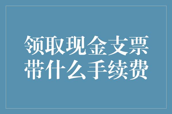 领取现金支票带什么手续费